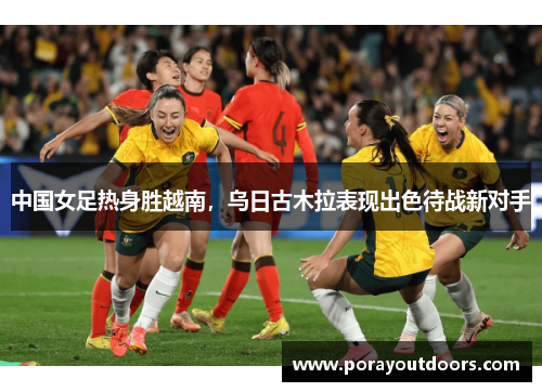 中国女足热身胜越南，乌日古木拉表现出色待战新对手